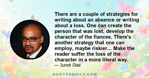 There are a couple of strategies for writing about an absence or writing about a loss. One can create the person that was lost, develop the character of the fiancee. There's another strategy that one can employ, maybe