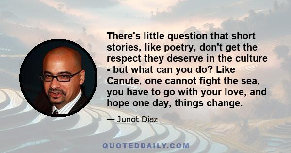 There's little question that short stories, like poetry, don't get the respect they deserve in the culture - but what can you do? Like Canute, one cannot fight the sea, you have to go with your love, and hope one day,