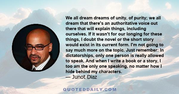 We all dream dreams of unity, of purity; we all dream that there's an authoritative voice out there that will explain things, including ourselves. If it wasn't for our longing for these things, I doubt the novel or the