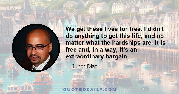 We get these lives for free. I didn't do anything to get this life, and no matter what the hardships are, it is free and, in a way, it's an extraordinary bargain.