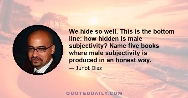 We hide so well. This is the bottom line: how hidden is male subjectivity? Name five books where male subjectivity is produced in an honest way.