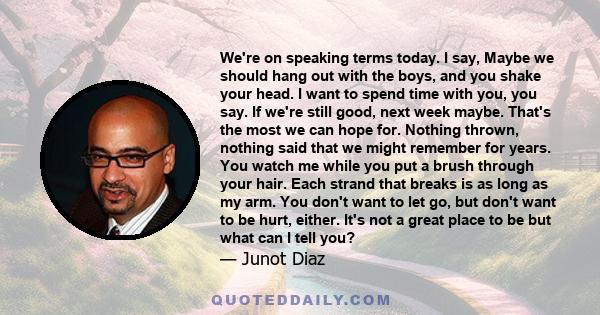 We're on speaking terms today. I say, Maybe we should hang out with the boys, and you shake your head. I want to spend time with you, you say. If we're still good, next week maybe. That's the most we can hope for.