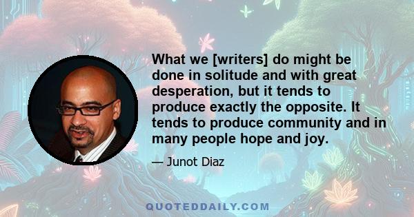 What we [writers] do might be done in solitude and with great desperation, but it tends to produce exactly the opposite. It tends to produce community and in many people hope and joy.