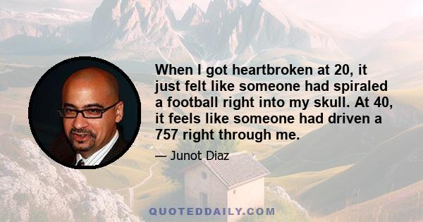 When I got heartbroken at 20, it just felt like someone had spiraled a football right into my skull. At 40, it feels like someone had driven a 757 right through me.