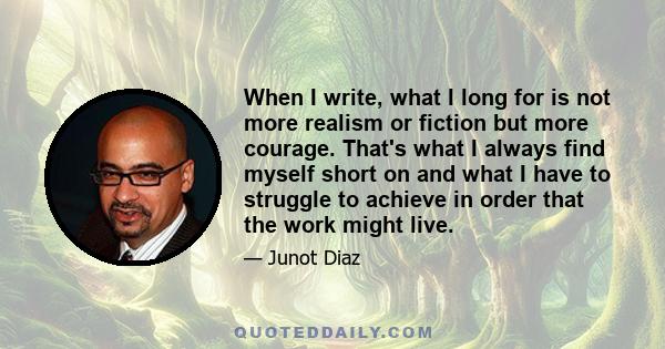 When I write, what I long for is not more realism or fiction but more courage. That's what I always find myself short on and what I have to struggle to achieve in order that the work might live.