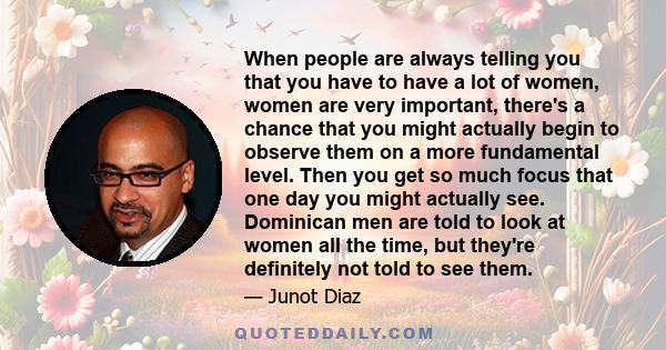 When people are always telling you that you have to have a lot of women, women are very important, there's a chance that you might actually begin to observe them on a more fundamental level. Then you get so much focus