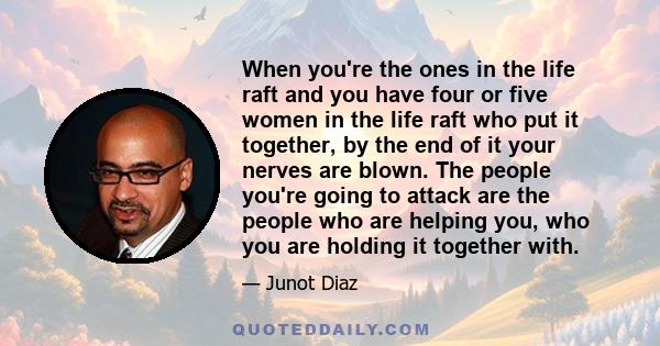 When you're the ones in the life raft and you have four or five women in the life raft who put it together, by the end of it your nerves are blown. The people you're going to attack are the people who are helping you,