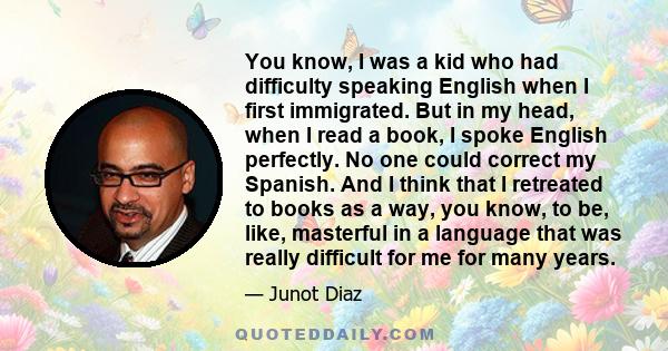 You know, I was a kid who had difficulty speaking English when I first immigrated. But in my head, when I read a book, I spoke English perfectly. No one could correct my Spanish. And I think that I retreated to books as 