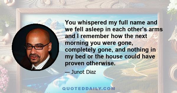 You whispered my full name and we fell asleep in each other's arms and I remember how the next morning you were gone, completely gone, and nothing in my bed or the house could have proven otherwise.