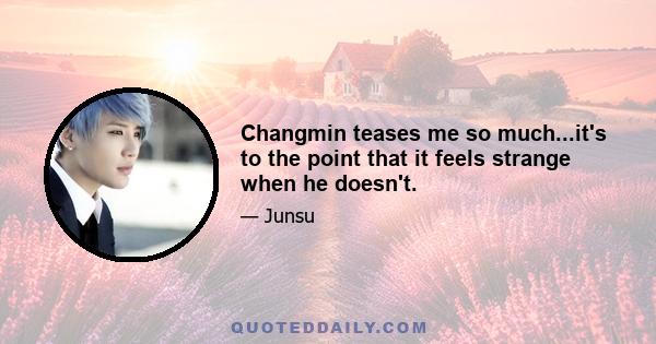 Changmin teases me so much...it's to the point that it feels strange when he doesn't.