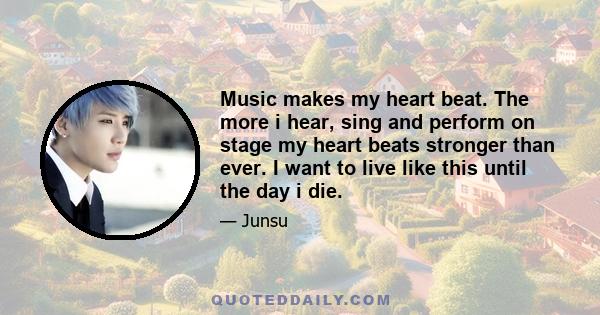 Music makes my heart beat. The more i hear, sing and perform on stage my heart beats stronger than ever. I want to live like this until the day i die.