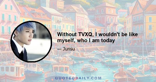 Without TVXQ, I wouldn't be like myself, who I am today