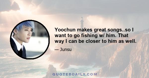 Yoochun makes great songs..so I want to go fishing w/ him. That way I can be closer to him as well.