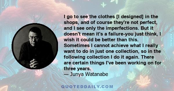 I go to see the clothes [I designed] in the shops, and of course they're not perfect, and I see only the imperfections. But it doesn't mean it's a failure-you just think, I wish it could be better than this. Sometimes I 