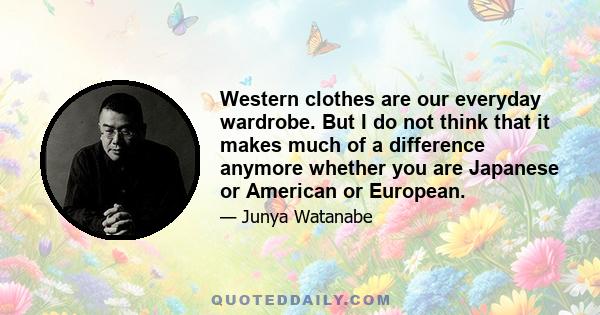 Western clothes are our everyday wardrobe. But I do not think that it makes much of a difference anymore whether you are Japanese or American or European.