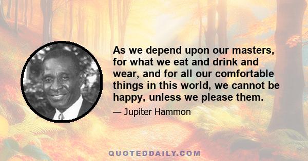 As we depend upon our masters, for what we eat and drink and wear, and for all our comfortable things in this world, we cannot be happy, unless we please them.