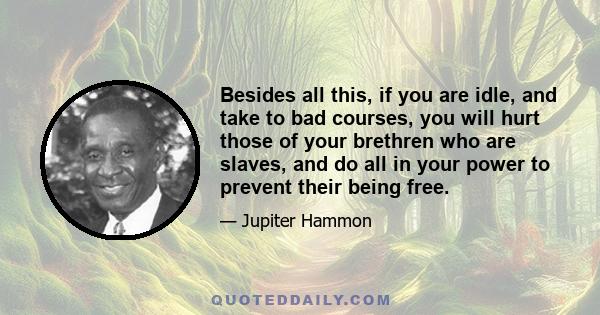 Besides all this, if you are idle, and take to bad courses, you will hurt those of your brethren who are slaves, and do all in your power to prevent their being free.