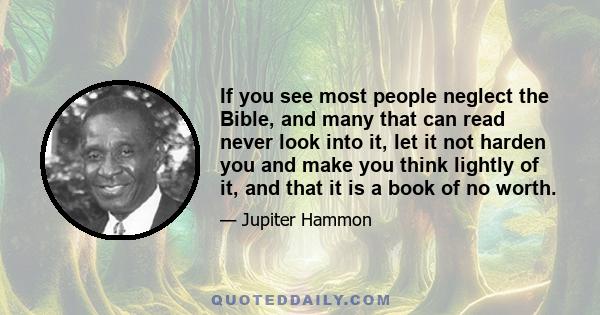 If you see most people neglect the Bible, and many that can read never look into it, let it not harden you and make you think lightly of it, and that it is a book of no worth.