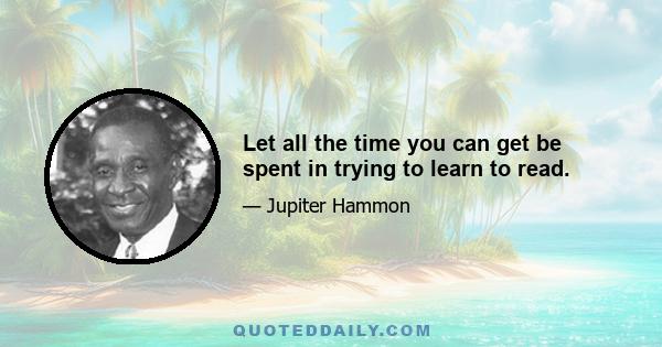 Let all the time you can get be spent in trying to learn to read.