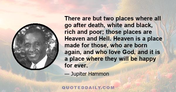 There are but two places where all go after death, white and black, rich and poor; those places are Heaven and Hell. Heaven is a place made for those, who are born again, and who love God, and it is a place where they