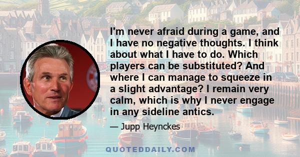 I'm never afraid during a game, and I have no negative thoughts. I think about what I have to do. Which players can be substituted? And where I can manage to squeeze in a slight advantage? I remain very calm, which is