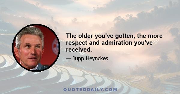 The older you've gotten, the more respect and admiration you've received.