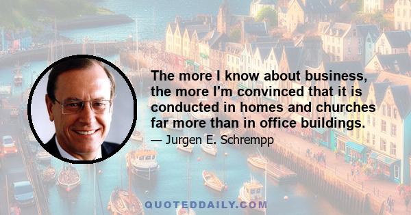 The more I know about business, the more I'm convinced that it is conducted in homes and churches far more than in office buildings.