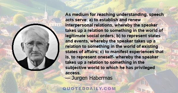 As medium for reaching understanding, speech acts serve: a) to establish and renew interpersonal relations, whereby the speaker takes up a relation to something in the world of legitimate social orders; b) to represent