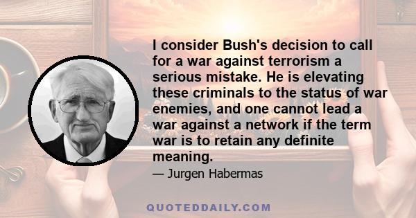 I consider Bush's decision to call for a war against terrorism a serious mistake. He is elevating these criminals to the status of war enemies, and one cannot lead a war against a network if the term war is to retain