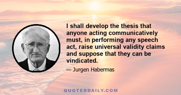 I shall develop the thesis that anyone acting communicatively must, in performing any speech act, raise universal validity claims and suppose that they can be vindicated.