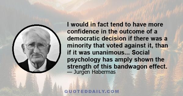 I would in fact tend to have more confidence in the outcome of a democratic decision if there was a minority that voted against it, than if it was unanimous... Social psychology has amply shown the strength of this