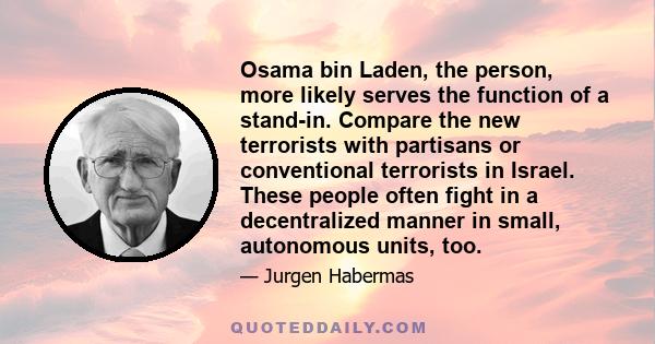 Osama bin Laden, the person, more likely serves the function of a stand-in. Compare the new terrorists with partisans or conventional terrorists in Israel. These people often fight in a decentralized manner in small,