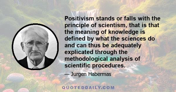 Positivism stands or falls with the principle of scientism, that is that the meaning of knowledge is defined by what the sciences do and can thus be adequately explicated through the methodological analysis of