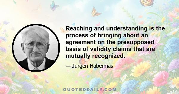 Reaching and understanding is the process of bringing about an agreement on the presupposed basis of validity claims that are mutually recognized.