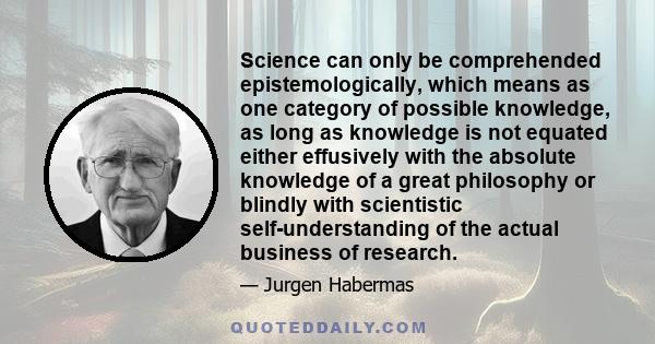 Science can only be comprehended epistemologically, which means as one category of possible knowledge, as long as knowledge is not equated either effusively with the absolute knowledge of a great philosophy or blindly