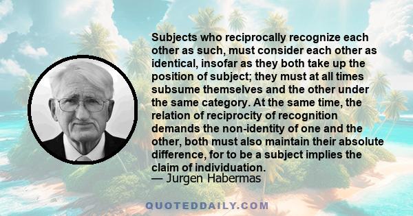 Subjects who reciprocally recognize each other as such, must consider each other as identical, insofar as they both take up the position of subject; they must at all times subsume themselves and the other under the same 