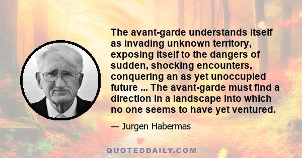 The avant-garde understands itself as invading unknown territory, exposing itself to the dangers of sudden, shocking encounters, conquering an as yet unoccupied future ... The avant-garde must find a direction in a