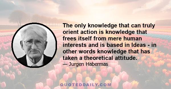 The only knowledge that can truly orient action is knowledge that frees itself from mere human interests and is based in Ideas - in other words knowledge that has taken a theoretical attitude.