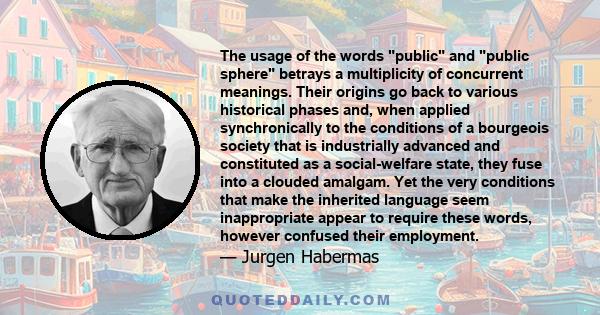 The usage of the words public and public sphere betrays a multiplicity of concurrent meanings. Their origins go back to various historical phases and, when applied synchronically to the conditions of a bourgeois society 