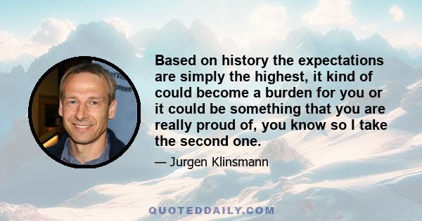 Based on history the expectations are simply the highest, it kind of could become a burden for you or it could be something that you are really proud of, you know so I take the second one.