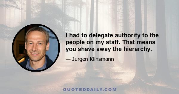 I had to delegate authority to the people on my staff. That means you shave away the hierarchy.