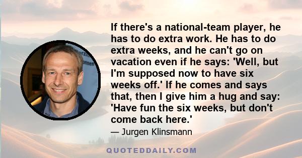 If there's a national-team player, he has to do extra work. He has to do extra weeks, and he can't go on vacation even if he says: 'Well, but I'm supposed now to have six weeks off.' If he comes and says that, then I