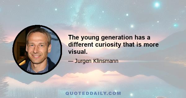 The young generation has a different curiosity that is more visual.