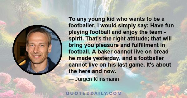 To any young kid who wants to be a footballer, I would simply say: Have fun playing football and enjoy the team - spirit. That's the right attitude; that will bring you pleasure and fulfillment in football. A baker