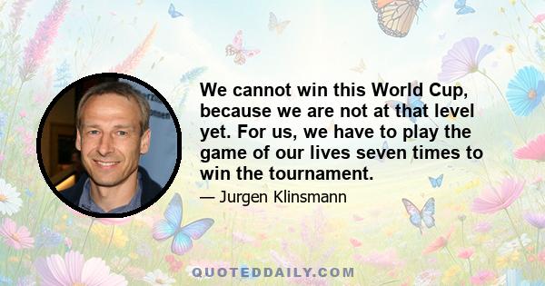 We cannot win this World Cup, because we are not at that level yet. For us, we have to play the game of our lives seven times to win the tournament.