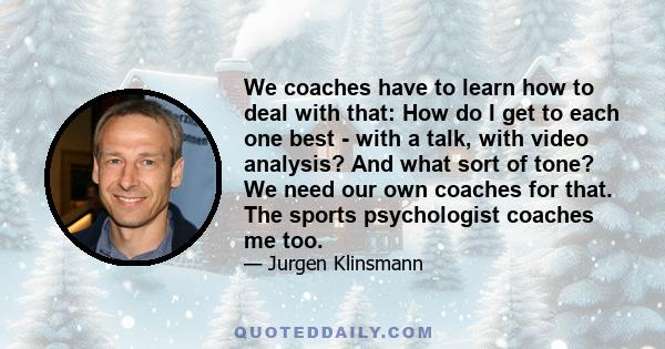 We coaches have to learn how to deal with that: How do I get to each one best - with a talk, with video analysis? And what sort of tone? We need our own coaches for that. The sports psychologist coaches me too.