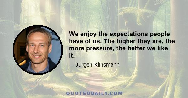 We enjoy the expectations people have of us. The higher they are, the more pressure, the better we like it.