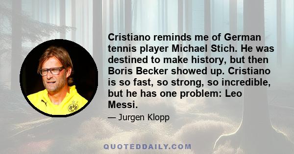 Cristiano reminds me of German tennis player Michael Stich. He was destined to make history, but then Boris Becker showed up. Cristiano is so fast, so strong, so incredible, but he has one problem: Leo Messi.