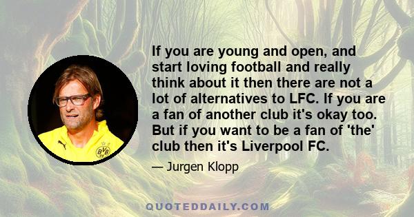 If you are young and open, and start loving football and really think about it then there are not a lot of alternatives to LFC. If you are a fan of another club it's okay too. But if you want to be a fan of 'the' club