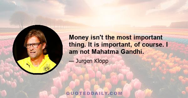 Money isn't the most important thing. It is important, of course. I am not Mahatma Gandhi.